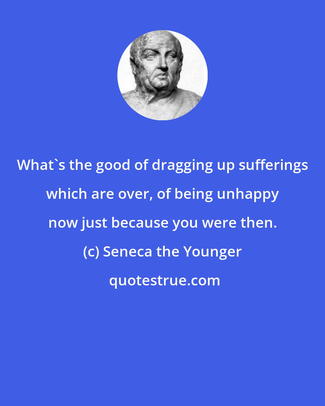 Seneca the Younger: What's the good of dragging up sufferings which are over, of being unhappy now just because you were then.