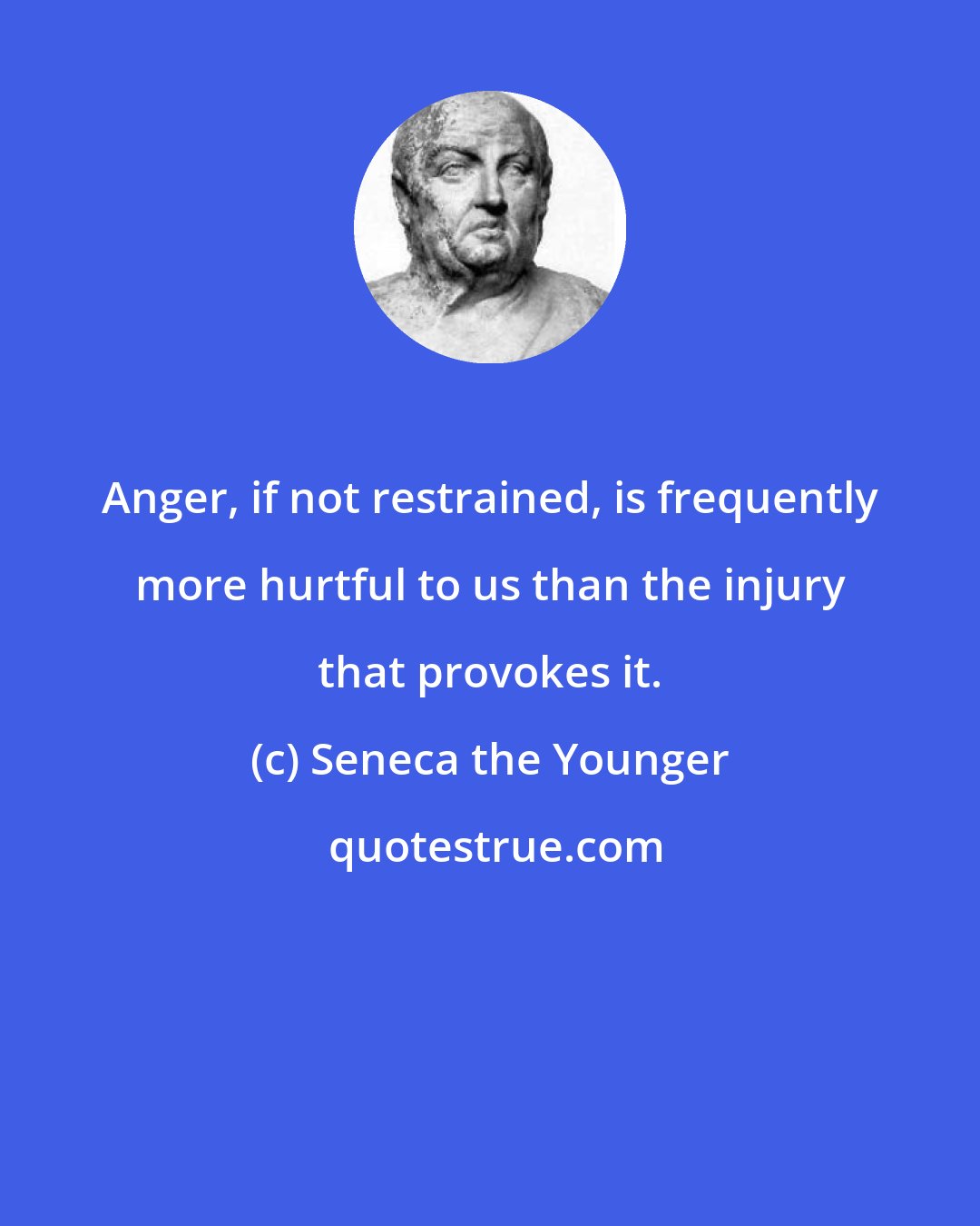 Seneca the Younger: Anger, if not restrained, is frequently more hurtful to us than the injury that provokes it.