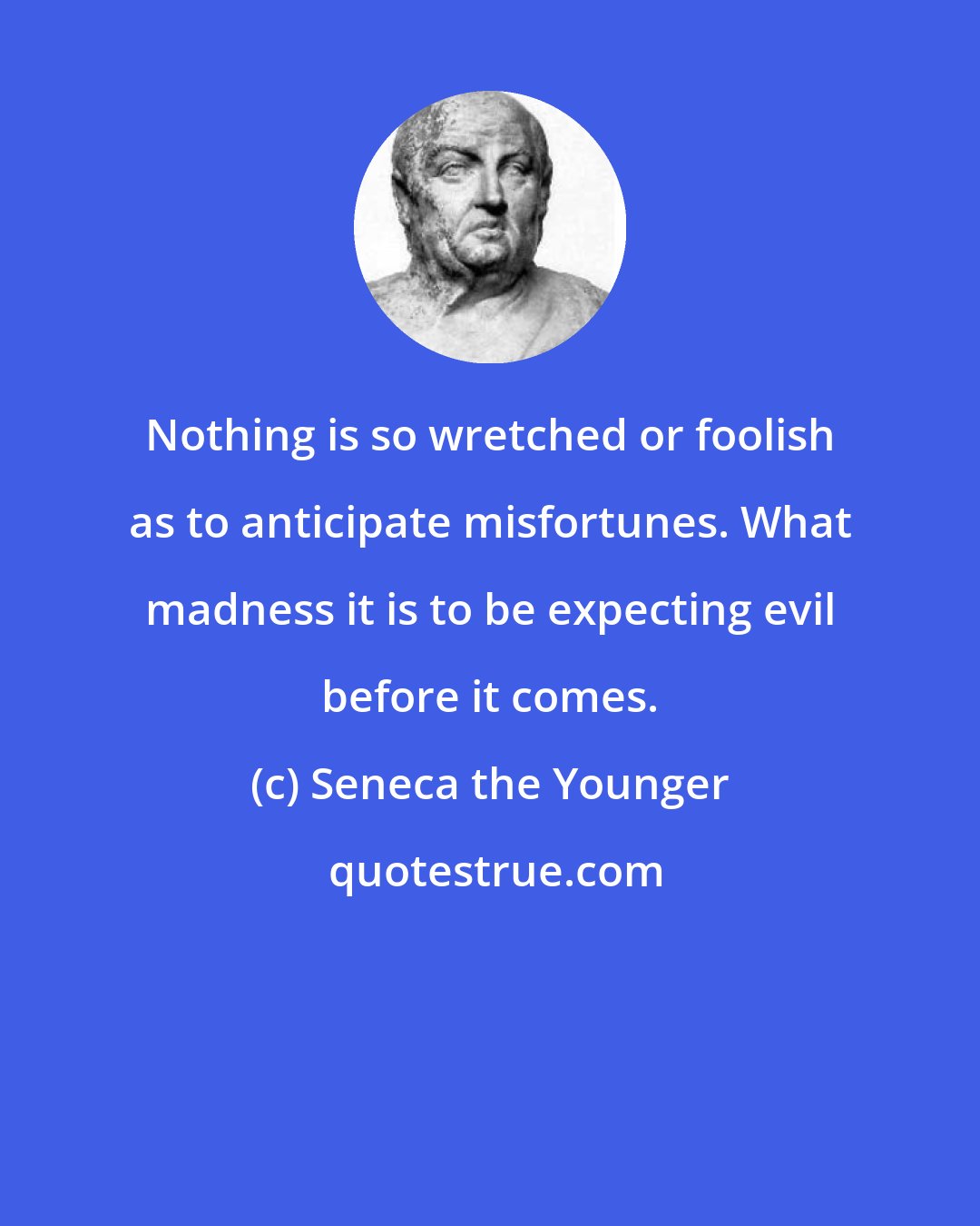 Seneca the Younger: Nothing is so wretched or foolish as to anticipate misfortunes. What madness it is to be expecting evil before it comes.