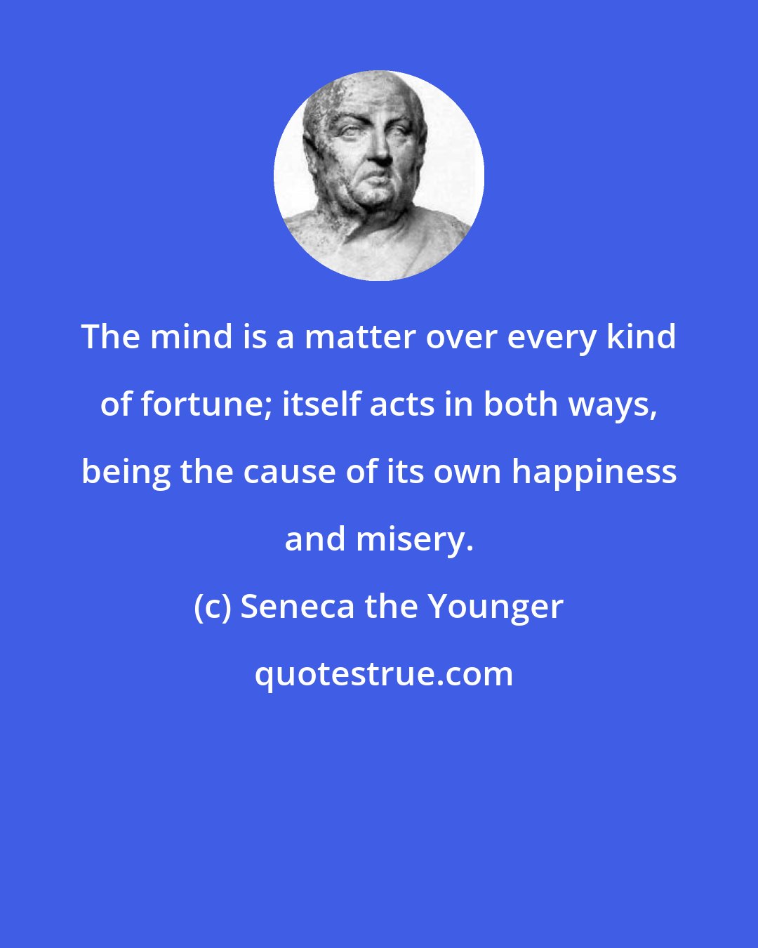 Seneca the Younger: The mind is a matter over every kind of fortune; itself acts in both ways, being the cause of its own happiness and misery.