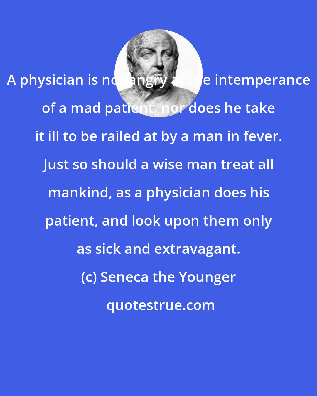 Seneca the Younger: A physician is not angry at the intemperance of a mad patient, nor does he take it ill to be railed at by a man in fever. Just so should a wise man treat all mankind, as a physician does his patient, and look upon them only as sick and extravagant.