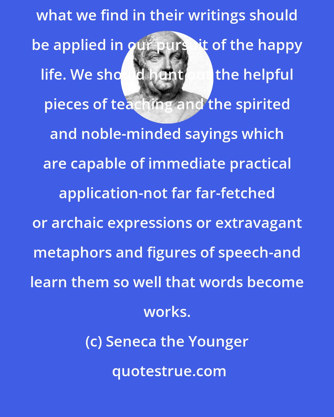 Seneca the Younger: My advice is really this: what we hear the philosophers saying and what we find in their writings should be applied in our pursuit of the happy life. We should hunt out the helpful pieces of teaching and the spirited and noble-minded sayings which are capable of immediate practical application-not far far-fetched or archaic expressions or extravagant metaphors and figures of speech-and learn them so well that words become works.