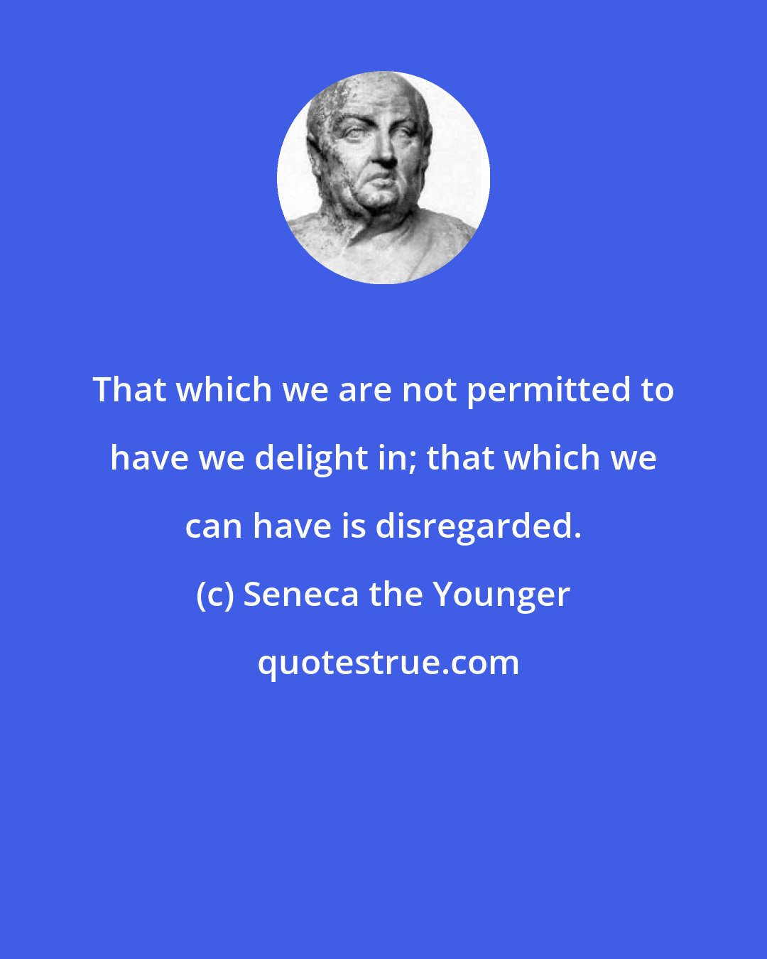 Seneca the Younger: That which we are not permitted to have we delight in; that which we can have is disregarded.