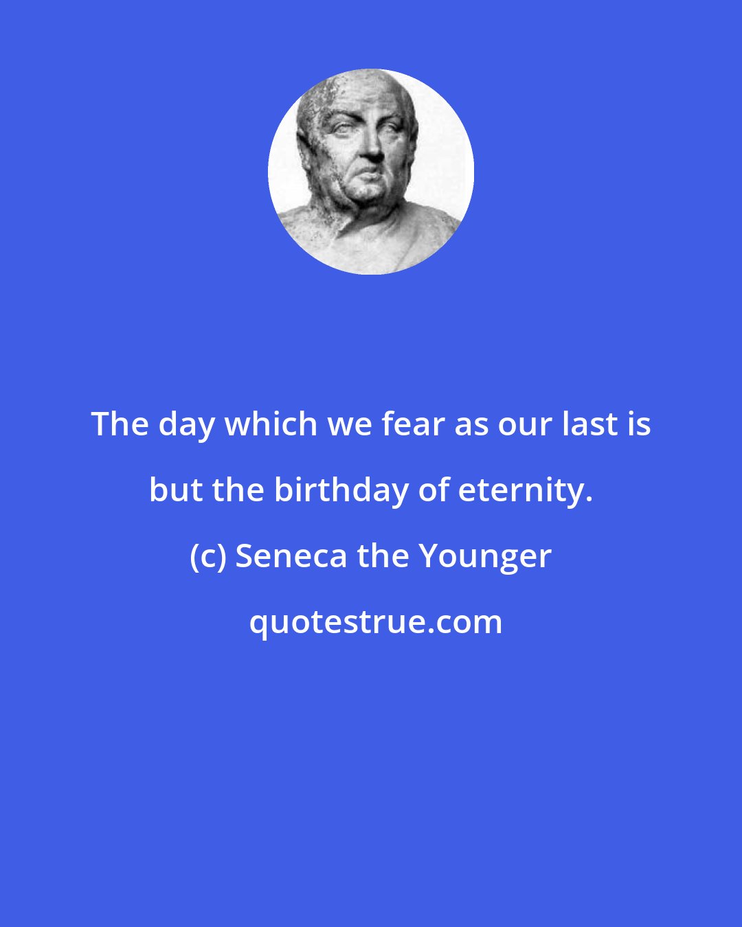 Seneca the Younger: The day which we fear as our last is but the birthday of eternity.