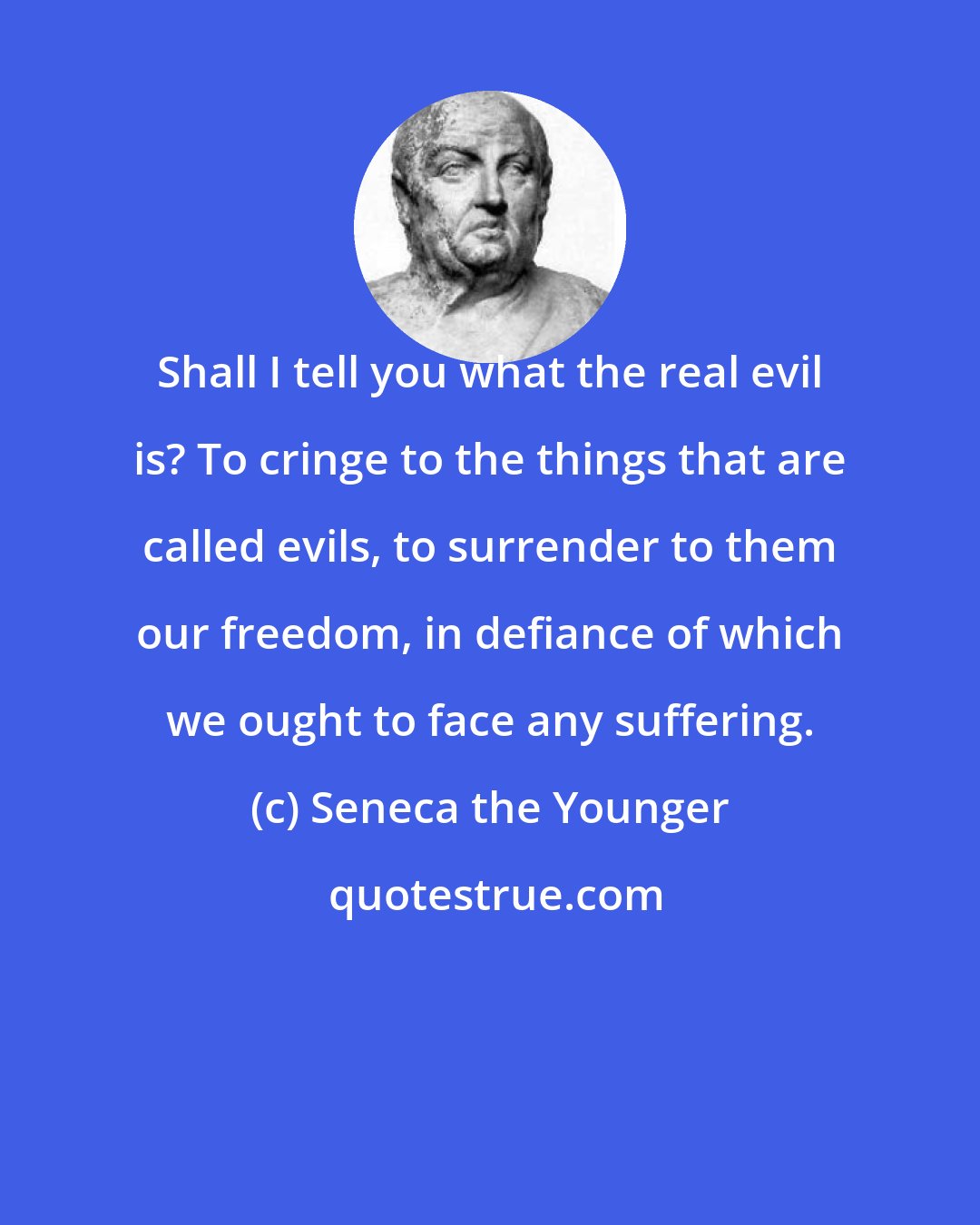 Seneca the Younger: Shall I tell you what the real evil is? To cringe to the things that are called evils, to surrender to them our freedom, in defiance of which we ought to face any suffering.