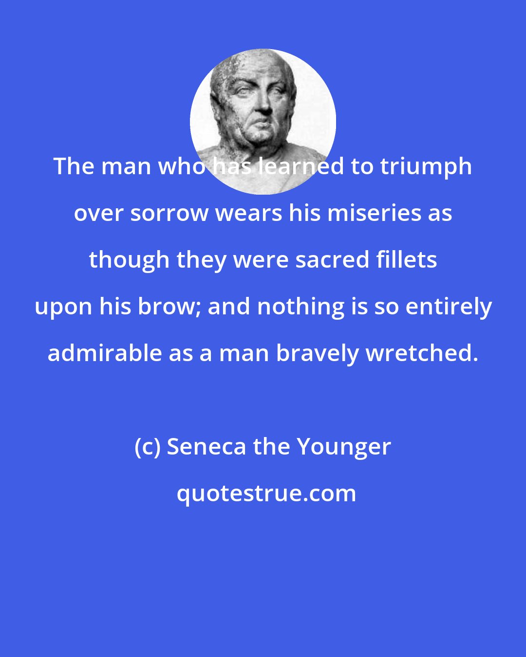 Seneca the Younger: The man who has learned to triumph over sorrow wears his miseries as though they were sacred fillets upon his brow; and nothing is so entirely admirable as a man bravely wretched.