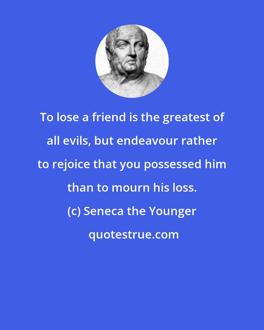 Seneca the Younger: To lose a friend is the greatest of all evils, but endeavour rather to rejoice that you possessed him than to mourn his loss.