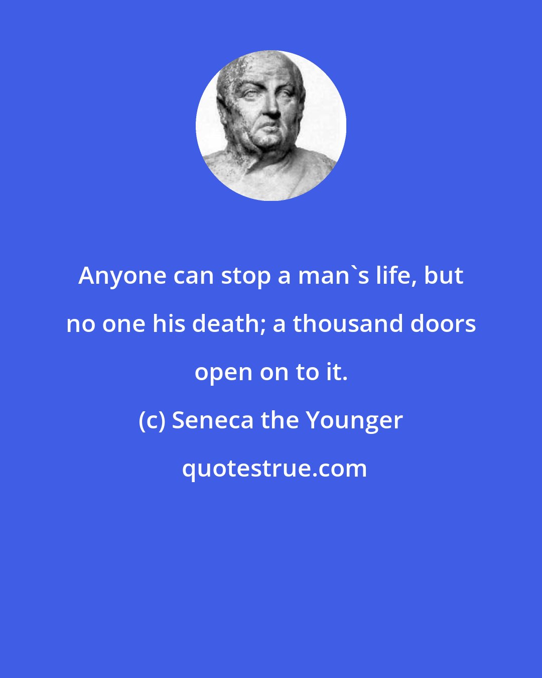 Seneca the Younger: Anyone can stop a man's life, but no one his death; a thousand doors open on to it.