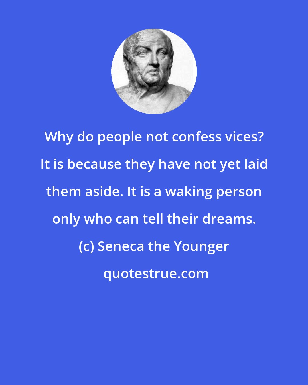 Seneca the Younger: Why do people not confess vices? It is because they have not yet laid them aside. It is a waking person only who can tell their dreams.