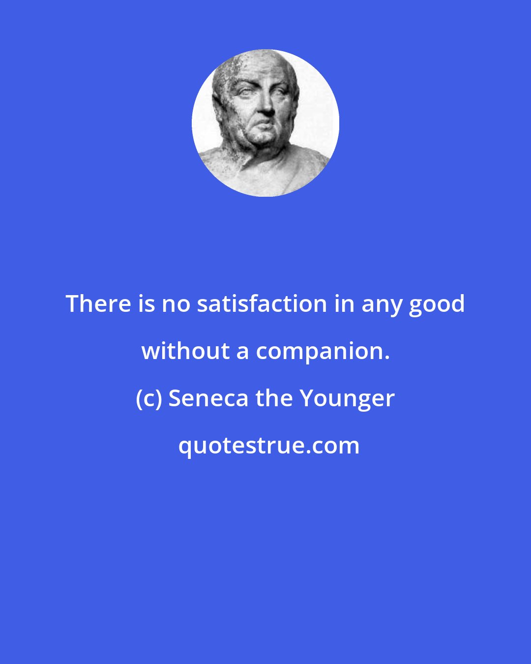 Seneca the Younger: There is no satisfaction in any good without a companion.