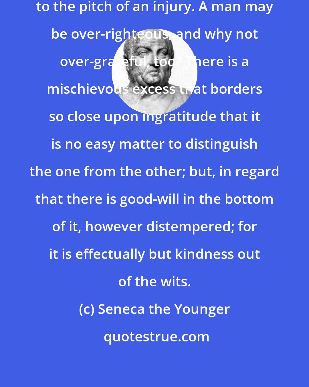 Seneca the Younger: It is a common thing to screw up justice to the pitch of an injury. A man may be over-righteous, and why not over-grateful, too? There is a mischievous excess that borders so close upon ingratitude that it is no easy matter to distinguish the one from the other; but, in regard that there is good-will in the bottom of it, however distempered; for it is effectually but kindness out of the wits.