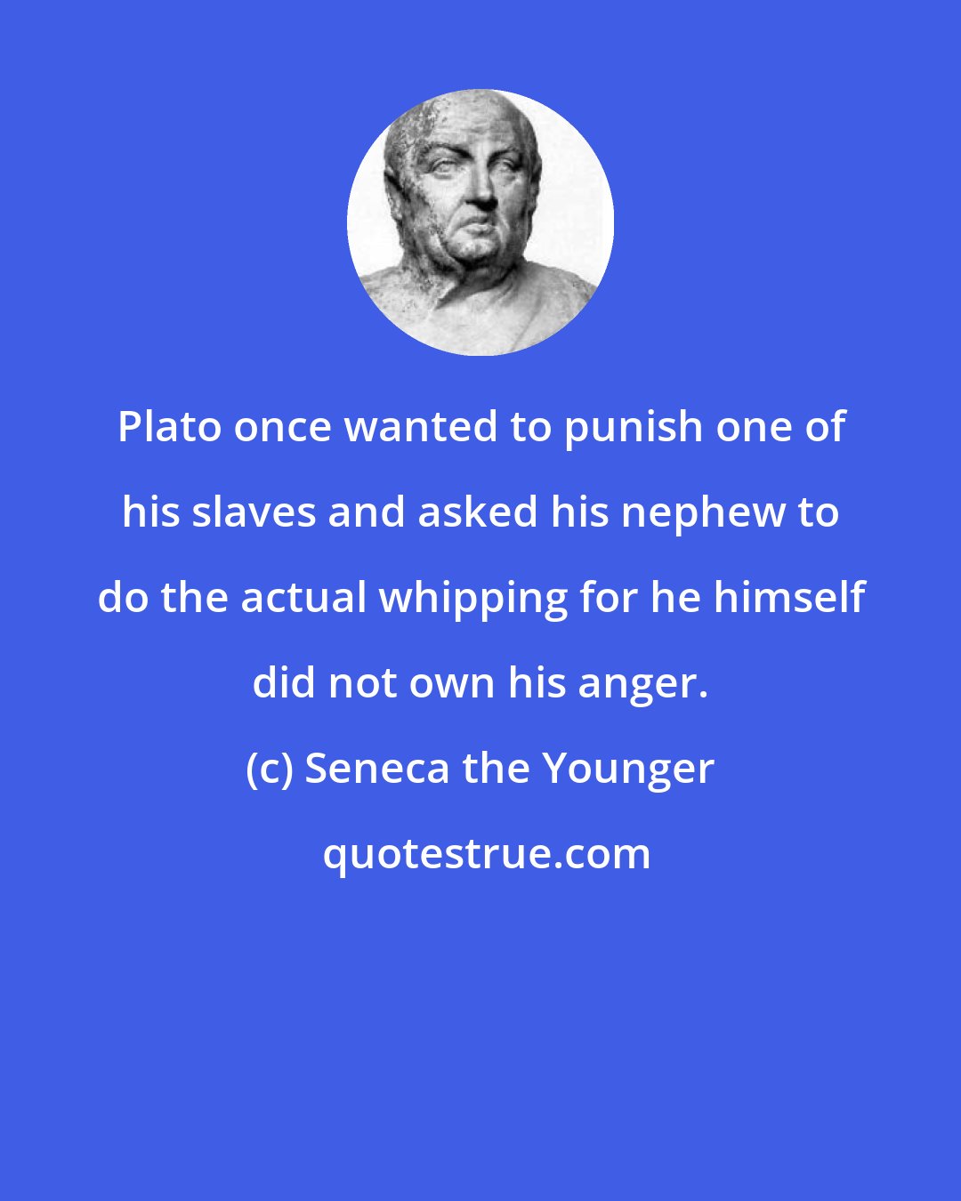 Seneca the Younger: Plato once wanted to punish one of his slaves and asked his nephew to do the actual whipping for he himself did not own his anger.