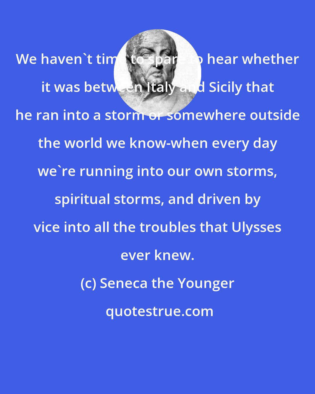 Seneca the Younger: We haven't time to spare to hear whether it was between Italy and Sicily that he ran into a storm or somewhere outside the world we know-when every day we're running into our own storms, spiritual storms, and driven by vice into all the troubles that Ulysses ever knew.