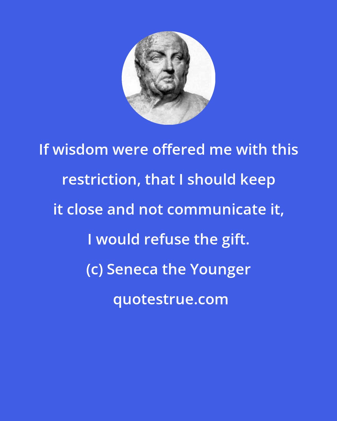 Seneca the Younger: If wisdom were offered me with this restriction, that I should keep it close and not communicate it, I would refuse the gift.