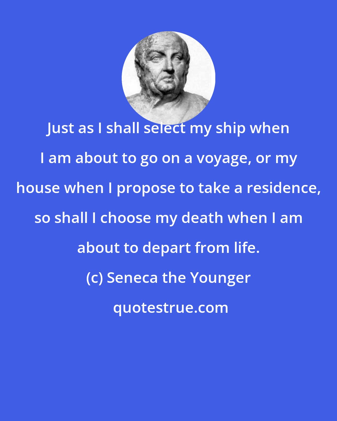 Seneca the Younger: Just as I shall select my ship when I am about to go on a voyage, or my house when I propose to take a residence, so shall I choose my death when I am about to depart from life.