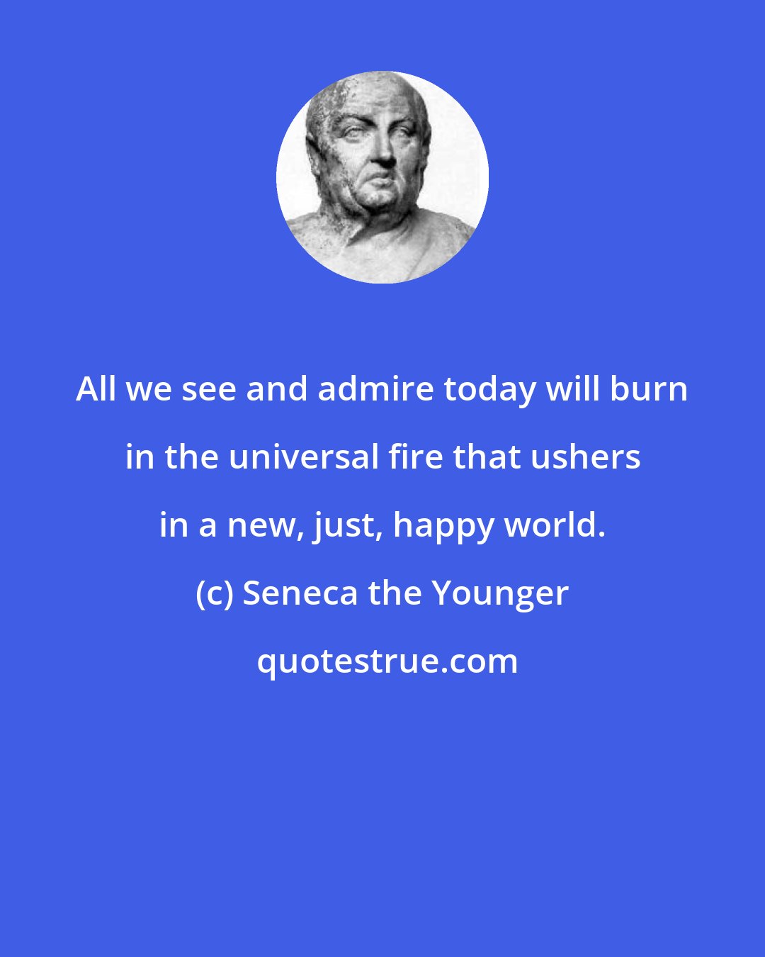 Seneca the Younger: All we see and admire today will burn in the universal fire that ushers in a new, just, happy world.