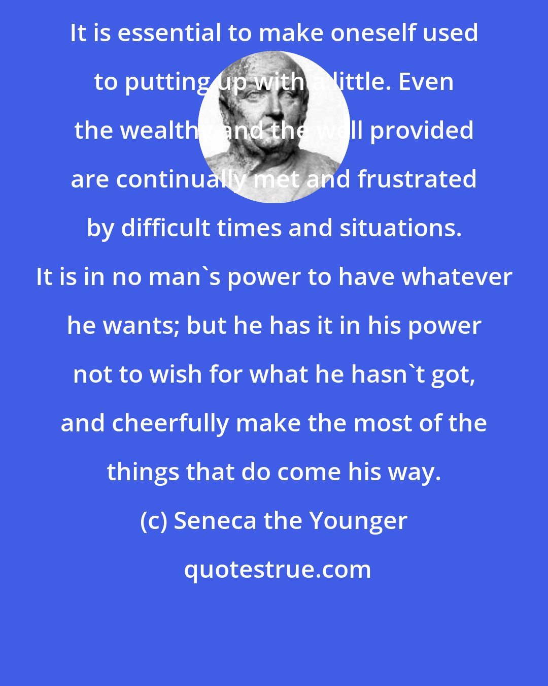 Seneca the Younger: It is essential to make oneself used to putting up with a little. Even the wealthy and the well provided are continually met and frustrated by difficult times and situations. It is in no man's power to have whatever he wants; but he has it in his power not to wish for what he hasn't got, and cheerfully make the most of the things that do come his way.