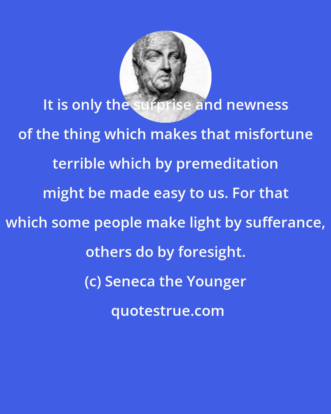 Seneca the Younger: It is only the surprise and newness of the thing which makes that misfortune terrible which by premeditation might be made easy to us. For that which some people make light by sufferance, others do by foresight.