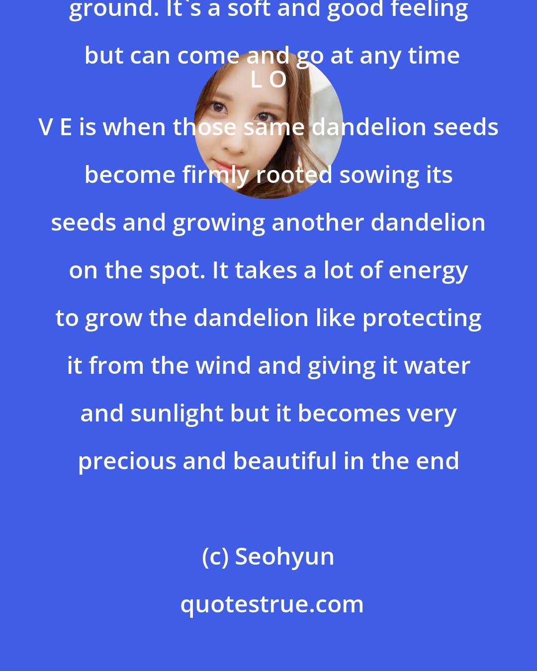 Seohyun: L I K E is like a bunch of dandelion seeds falling beautifully on the ground. It's a soft and good feeling but can come and go at any time
 L O V E is when those same dandelion seeds become firmly rooted sowing its seeds and growing another dandelion on the spot. It takes a lot of energy to grow the dandelion like protecting it from the wind and giving it water and sunlight but it becomes very precious and beautiful in the end
