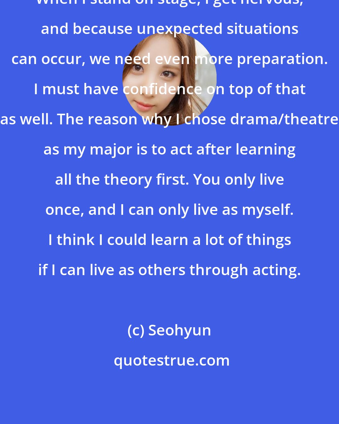 Seohyun: When I stand on stage, I get nervous, and because unexpected situations can occur, we need even more preparation. I must have confidence on top of that as well. The reason why I chose drama/theatre as my major is to act after learning all the theory first. You only live once, and I can only live as myself. I think I could learn a lot of things if I can live as others through acting.