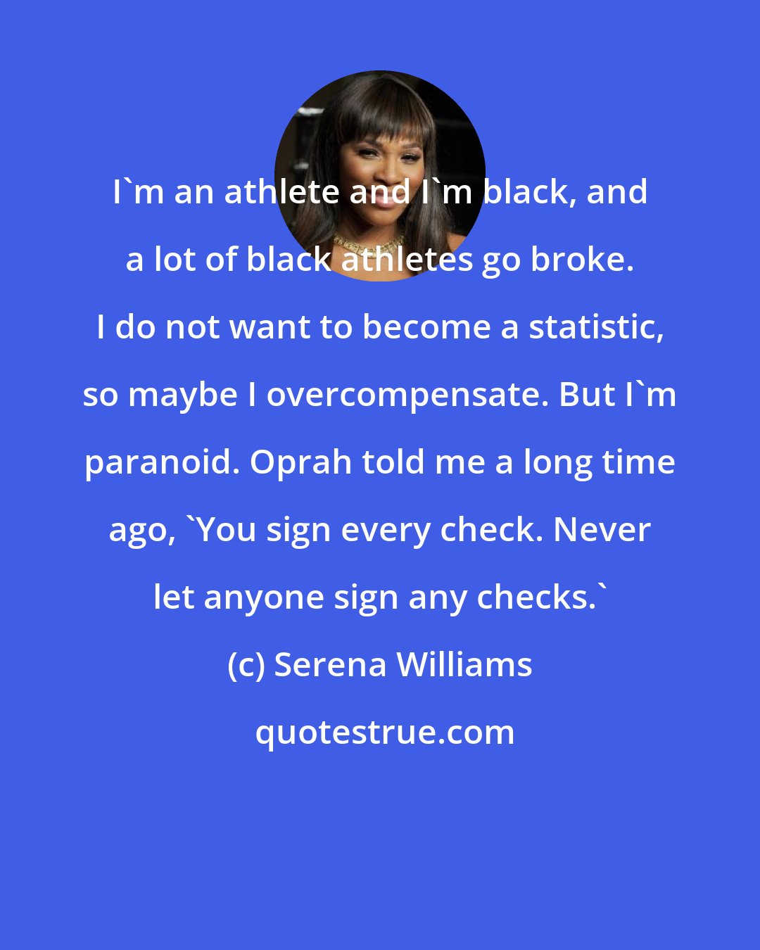 Serena Williams: I'm an athlete and I'm black, and a lot of black athletes go broke. I do not want to become a statistic, so maybe I overcompensate. But I'm paranoid. Oprah told me a long time ago, 'You sign every check. Never let anyone sign any checks.'