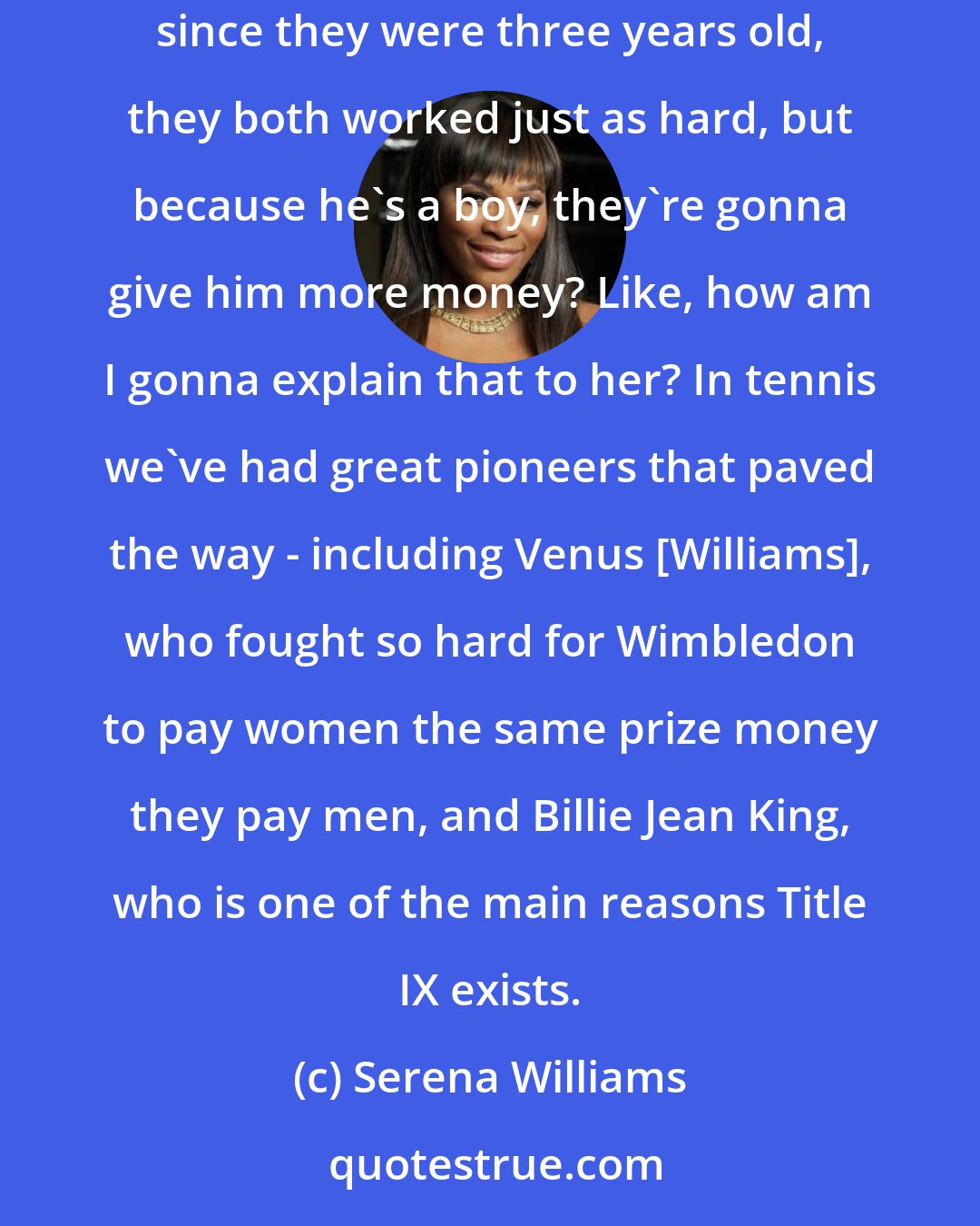 Serena Williams: Will I have to explain to my daughter that her brother is gonna make more money doing the exact same job because he's a man? If they both played sports since they were three years old, they both worked just as hard, but because he's a boy, they're gonna give him more money? Like, how am I gonna explain that to her? In tennis we've had great pioneers that paved the way - including Venus [Williams], who fought so hard for Wimbledon to pay women the same prize money they pay men, and Billie Jean King, who is one of the main reasons Title IX exists.
