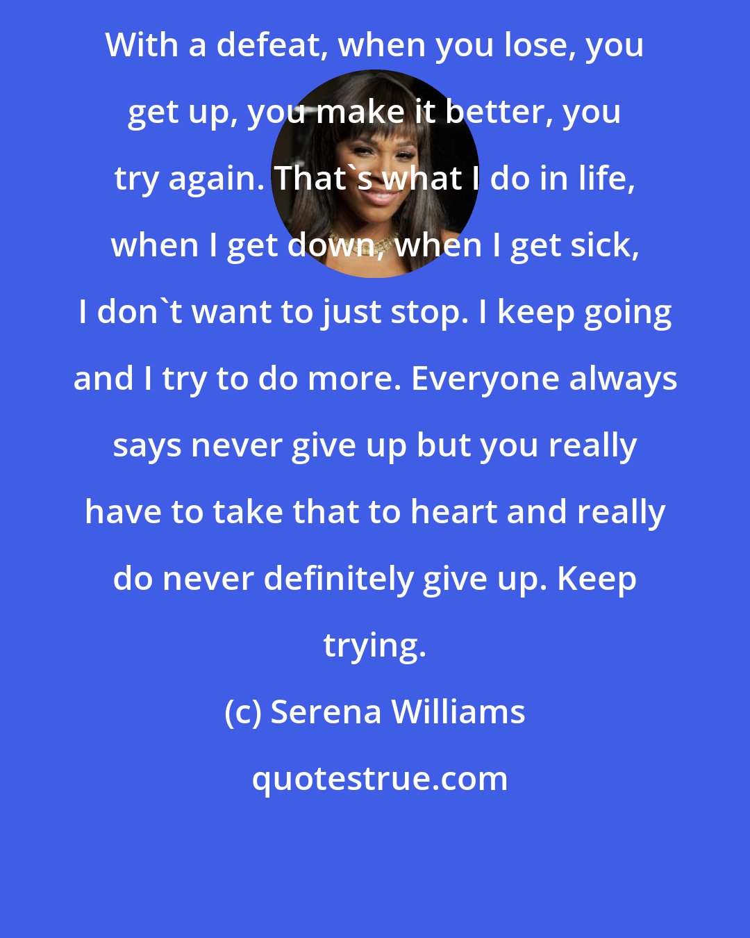 Serena Williams: With a defeat, when you lose, you get up, you make it better, you try again. That's what I do in life, when I get down, when I get sick, I don't want to just stop. I keep going and I try to do more. Everyone always says never give up but you really have to take that to heart and really do never definitely give up. Keep trying.