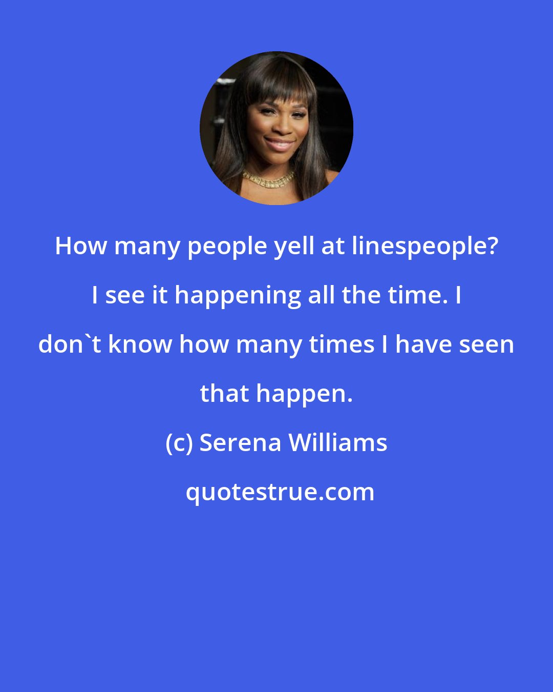 Serena Williams: How many people yell at linespeople? I see it happening all the time. I don't know how many times I have seen that happen.