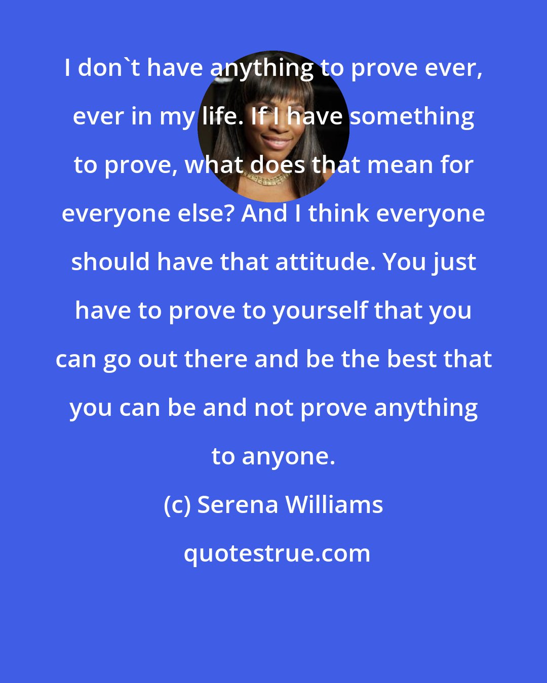 Serena Williams: I don't have anything to prove ever, ever in my life. If I have something to prove, what does that mean for everyone else? And I think everyone should have that attitude. You just have to prove to yourself that you can go out there and be the best that you can be and not prove anything to anyone.