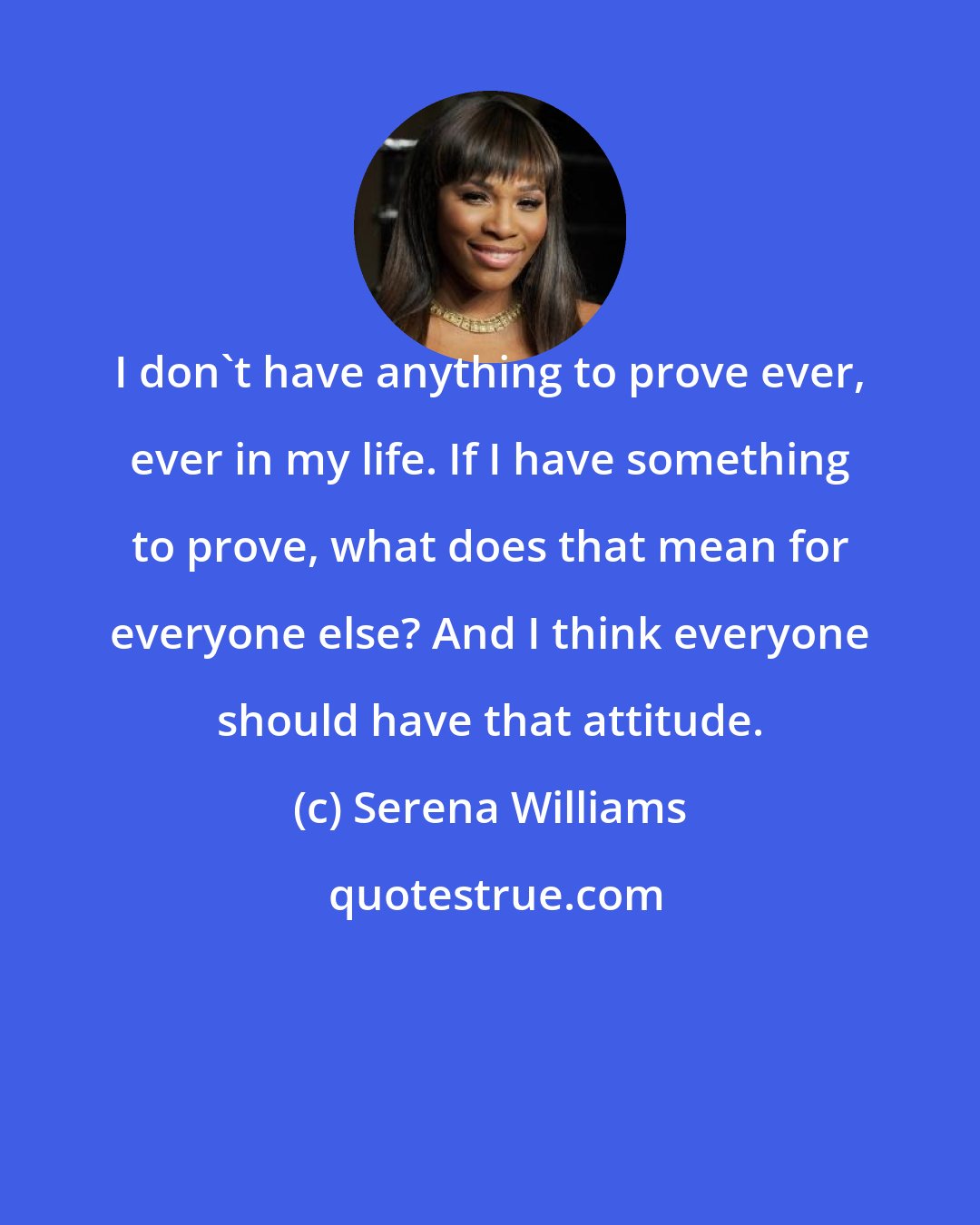 Serena Williams: I don't have anything to prove ever, ever in my life. If I have something to prove, what does that mean for everyone else? And I think everyone should have that attitude.