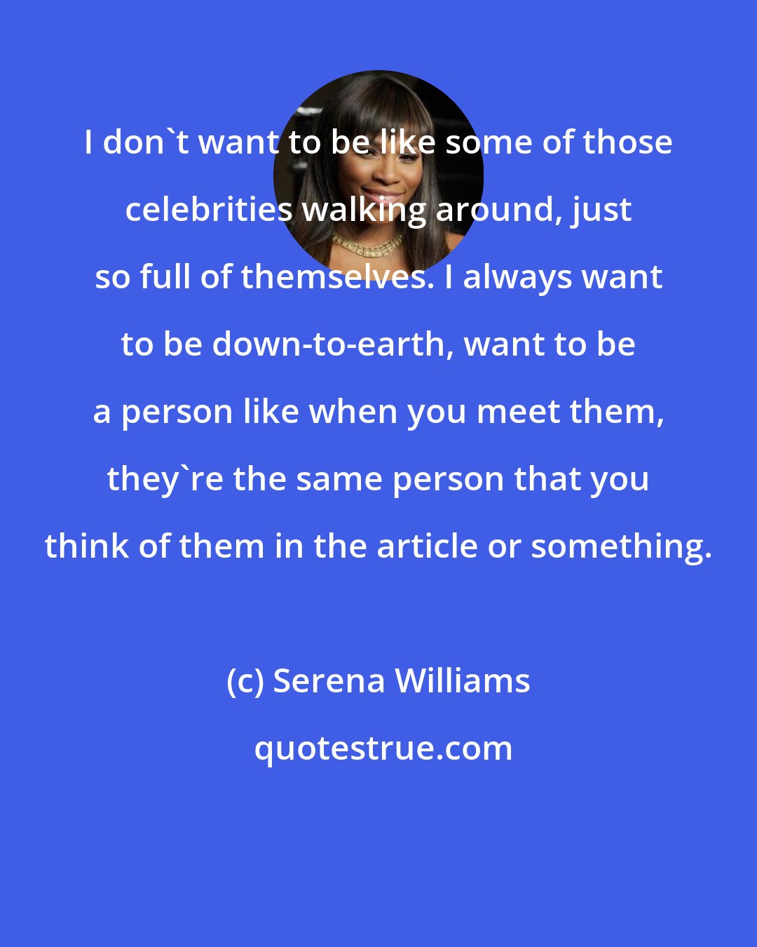 Serena Williams: I don't want to be like some of those celebrities walking around, just so full of themselves. I always want to be down-to-earth, want to be a person like when you meet them, they're the same person that you think of them in the article or something.