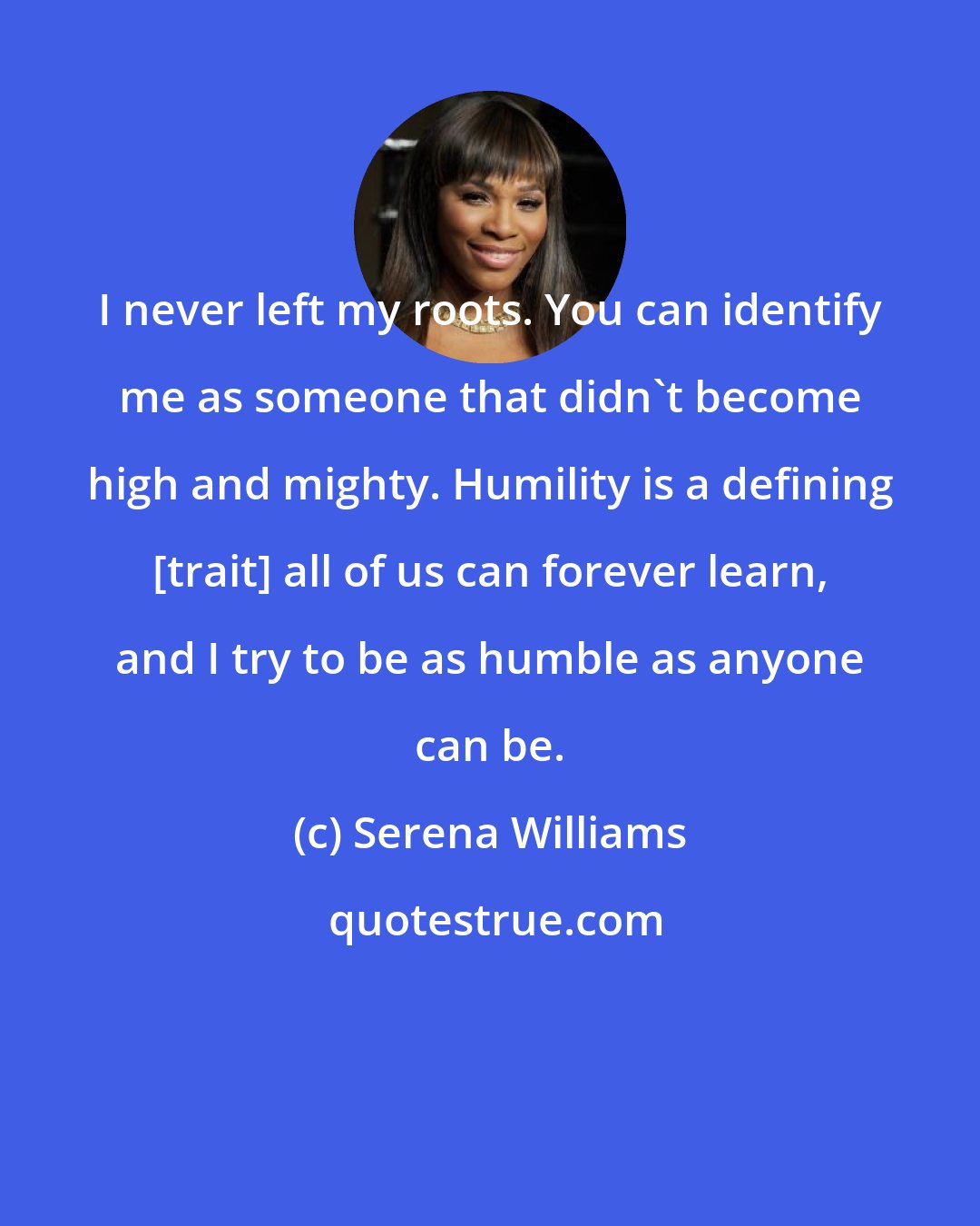 Serena Williams: I never left my roots. You can identify me as someone that didn't become high and mighty. Humility is a defining [trait] all of us can forever learn, and I try to be as humble as anyone can be.