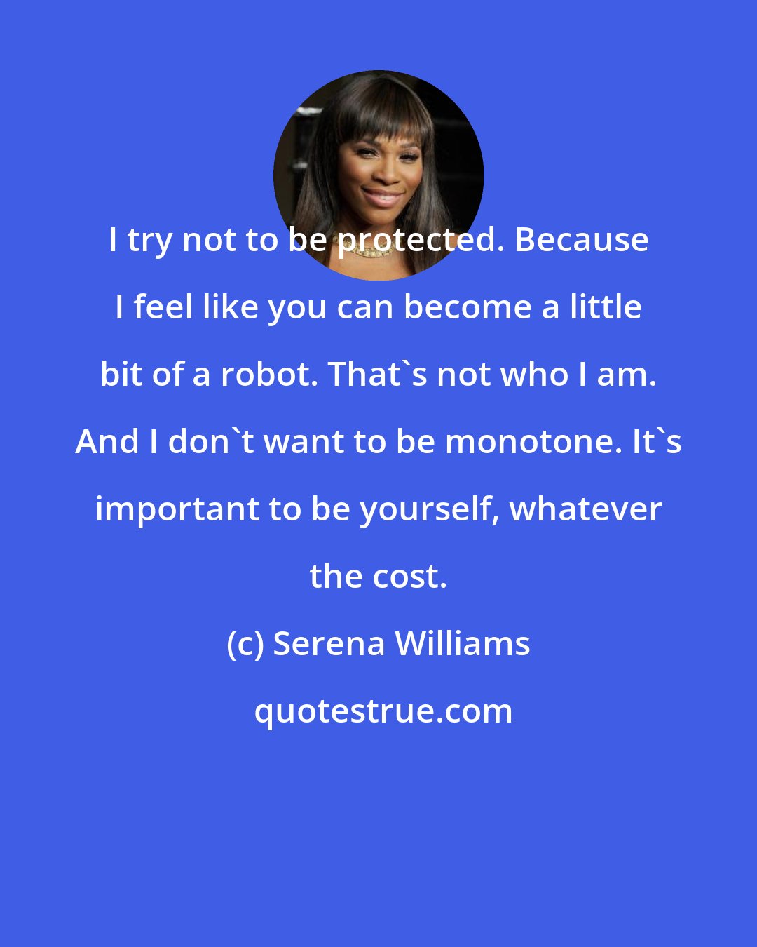 Serena Williams: I try not to be protected. Because I feel like you can become a little bit of a robot. That's not who I am. And I don't want to be monotone. It's important to be yourself, whatever the cost.