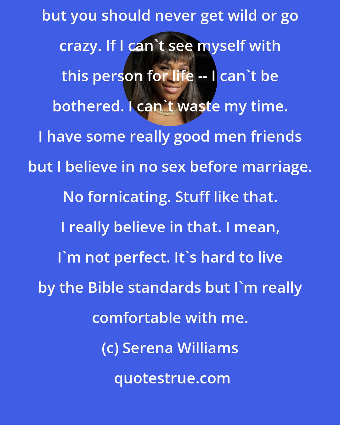 Serena Williams: I've never dated anybody. It's good to get experience under your belt but you should never get wild or go crazy. If I can't see myself with this person for life -- I can't be bothered. I can't waste my time. I have some really good men friends but I believe in no sex before marriage. No fornicating. Stuff like that. I really believe in that. I mean, I'm not perfect. It's hard to live by the Bible standards but I'm really comfortable with me.