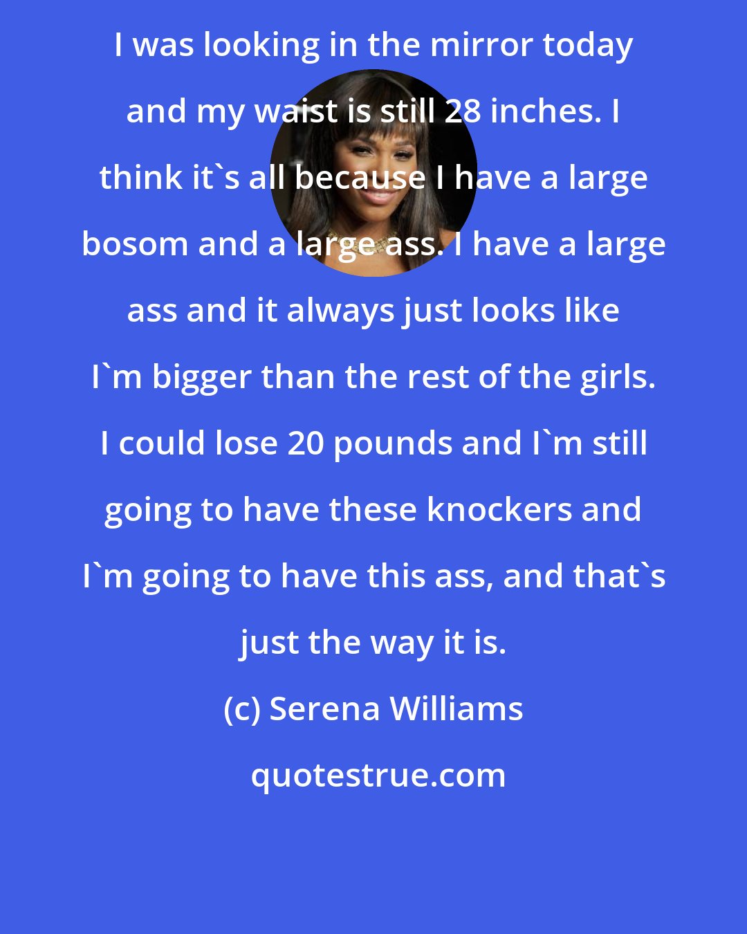Serena Williams: I was looking in the mirror today and my waist is still 28 inches. I think it's all because I have a large bosom and a large ass. I have a large ass and it always just looks like I'm bigger than the rest of the girls. I could lose 20 pounds and I'm still going to have these knockers and I'm going to have this ass, and that's just the way it is.