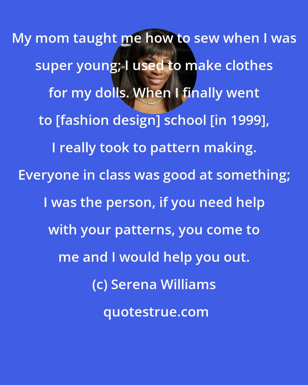 Serena Williams: My mom taught me how to sew when I was super young; I used to make clothes for my dolls. When I finally went to [fashion design] school [in 1999], I really took to pattern making. Everyone in class was good at something; I was the person, if you need help with your patterns, you come to me and I would help you out.