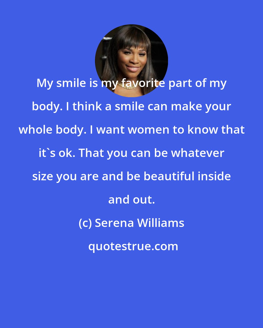 Serena Williams: My smile is my favorite part of my body. I think a smile can make your whole body. I want women to know that it's ok. That you can be whatever size you are and be beautiful inside and out.