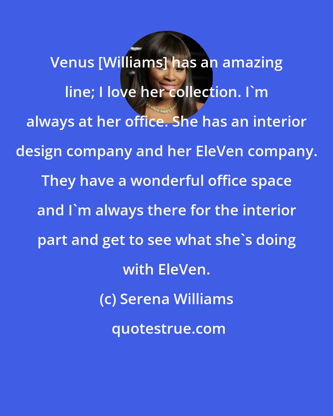 Serena Williams: Venus [Williams] has an amazing line; I love her collection. I'm always at her office. She has an interior design company and her EleVen company. They have a wonderful office space and I'm always there for the interior part and get to see what she's doing with EleVen.