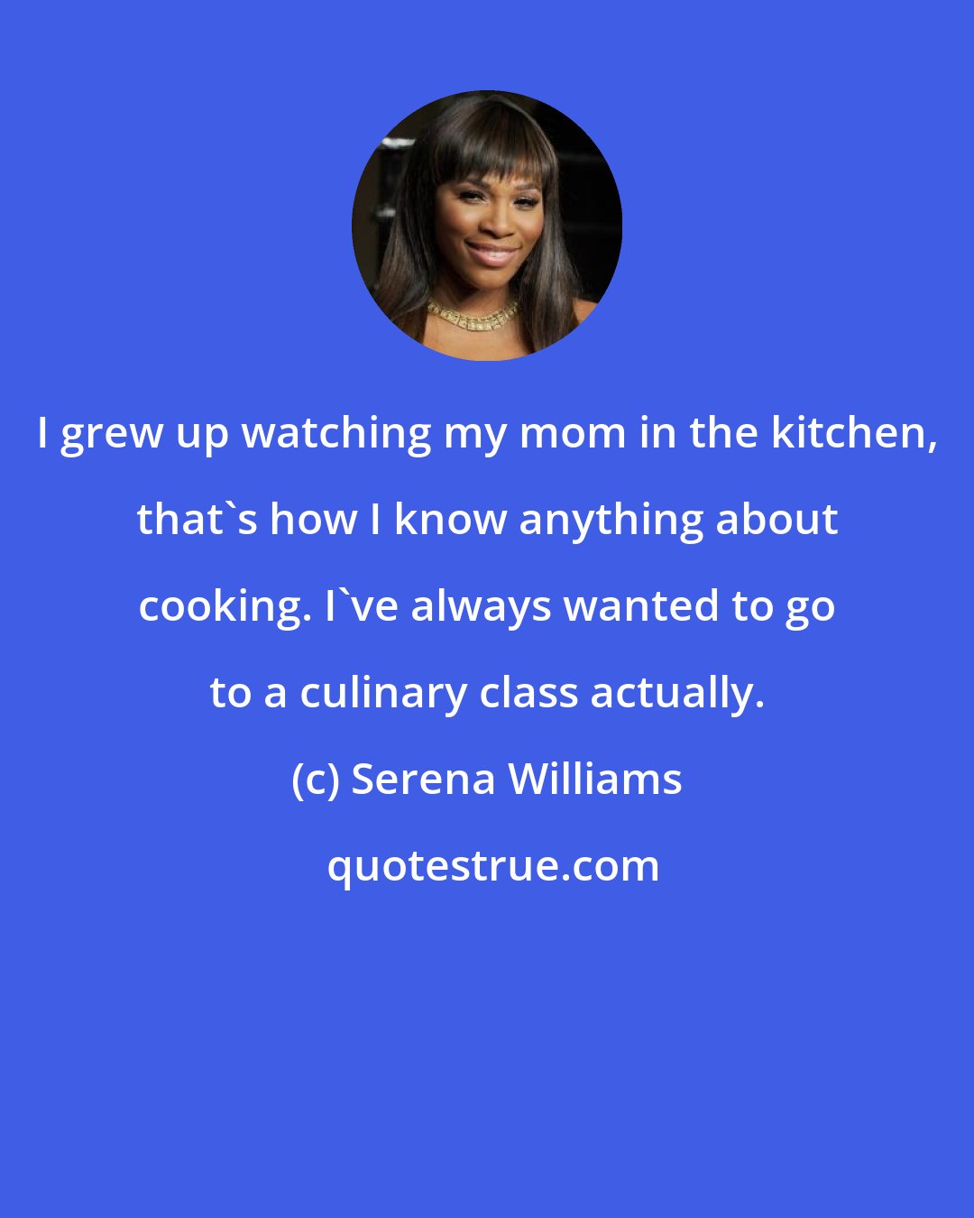 Serena Williams: I grew up watching my mom in the kitchen, that's how I know anything about cooking. I've always wanted to go to a culinary class actually.