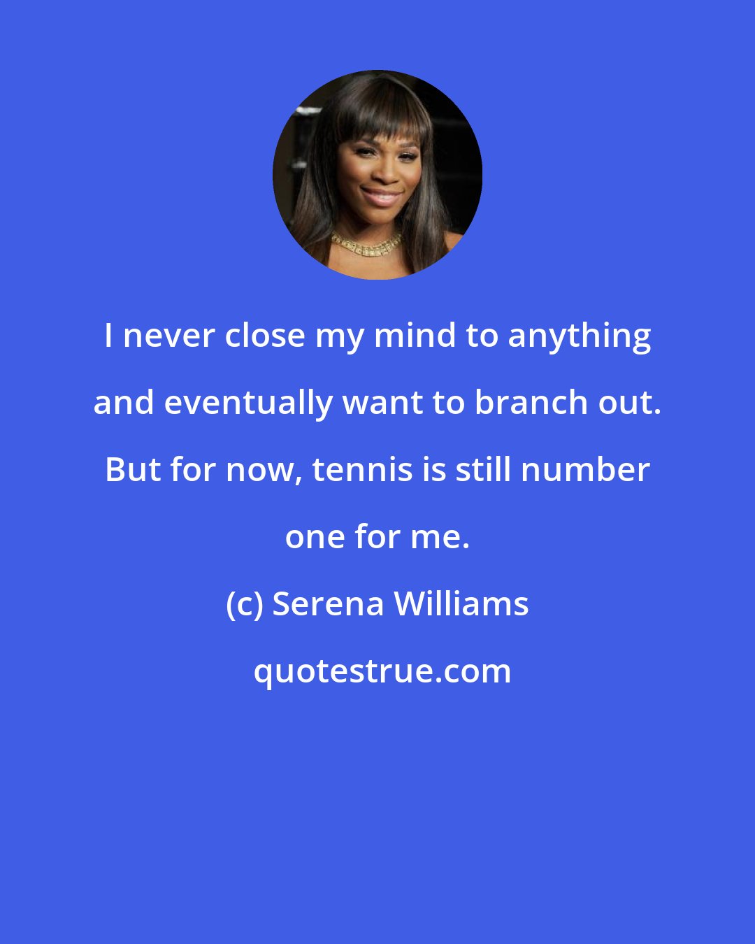 Serena Williams: I never close my mind to anything and eventually want to branch out. But for now, tennis is still number one for me.