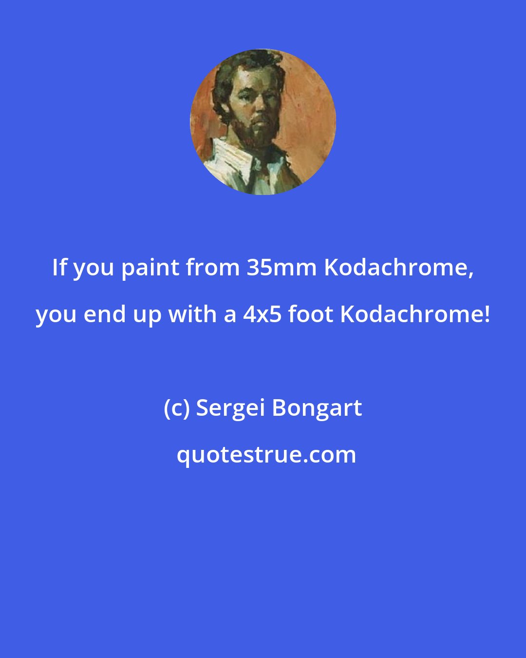 Sergei Bongart: If you paint from 35mm Kodachrome, you end up with a 4x5 foot Kodachrome!