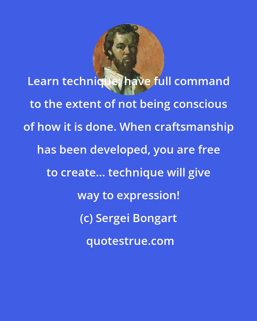 Sergei Bongart: Learn technique; have full command to the extent of not being conscious of how it is done. When craftsmanship has been developed, you are free to create... technique will give way to expression!