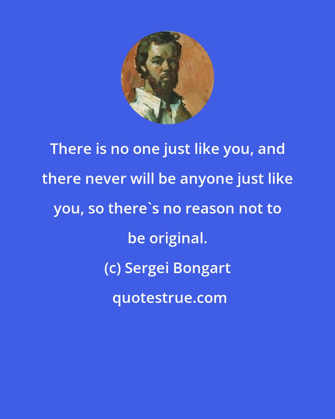 Sergei Bongart: There is no one just like you, and there never will be anyone just like you, so there's no reason not to be original.