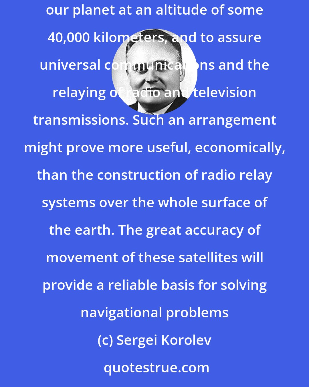 Sergei Korolev: The further conquest of space will make it possible, for example, to create systems of satellites making daily revolutions around our planet at an altitude of some 40,000 kilometers, and to assure universal communications and the relaying of radio and television transmissions. Such an arrangement might prove more useful, economically, than the construction of radio relay systems over the whole surface of the earth. The great accuracy of movement of these satellites will provide a reliable basis for solving navigational problems