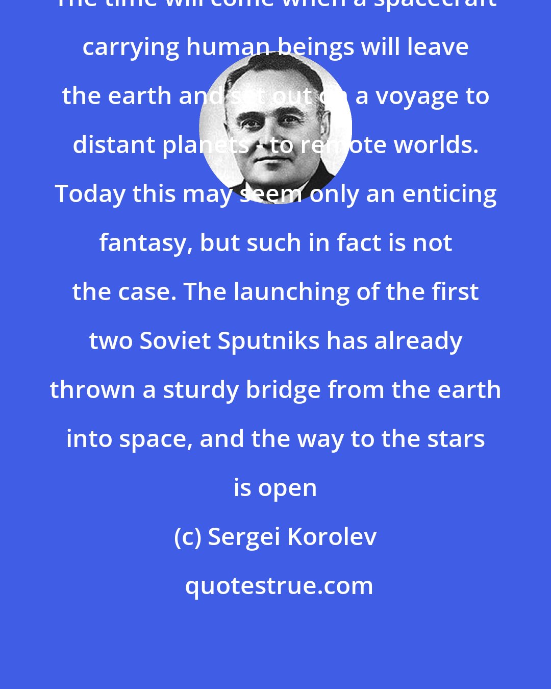 Sergei Korolev: The time will come when a spacecraft carrying human beings will leave the earth and set out on a voyage to distant planets - to remote worlds. Today this may seem only an enticing fantasy, but such in fact is not the case. The launching of the first two Soviet Sputniks has already thrown a sturdy bridge from the earth into space, and the way to the stars is open