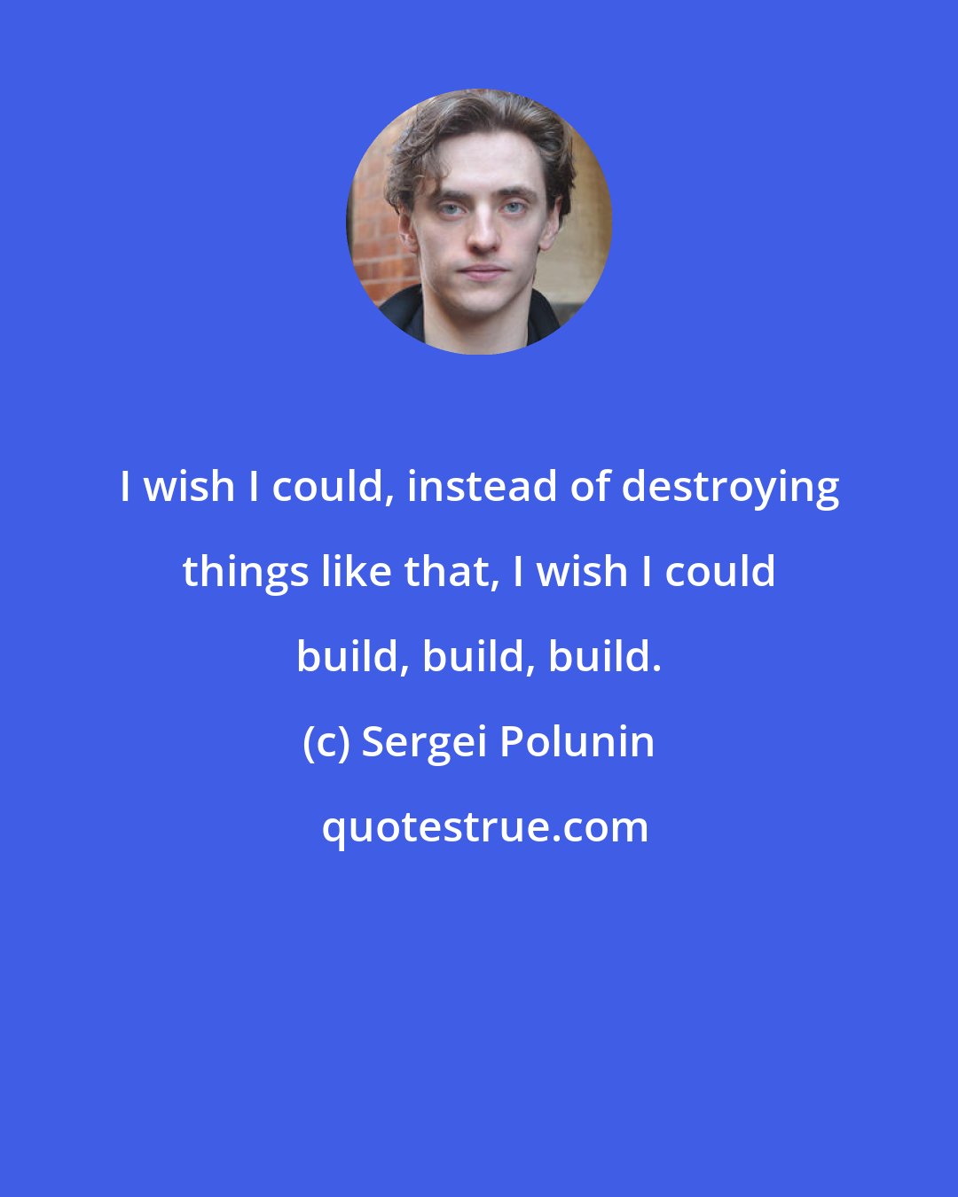Sergei Polunin: I wish I could, instead of destroying things like that, I wish I could build, build, build.