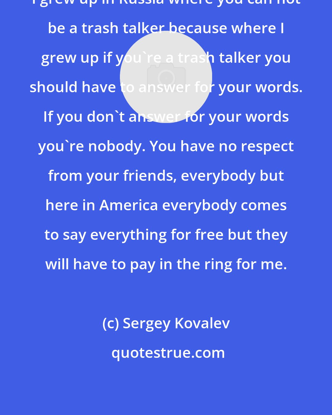 Sergey Kovalev: I grew up in Russia where you can not be a trash talker because where I grew up if you're a trash talker you should have to answer for your words. If you don't answer for your words you're nobody. You have no respect from your friends, everybody but here in America everybody comes to say everything for free but they will have to pay in the ring for me.