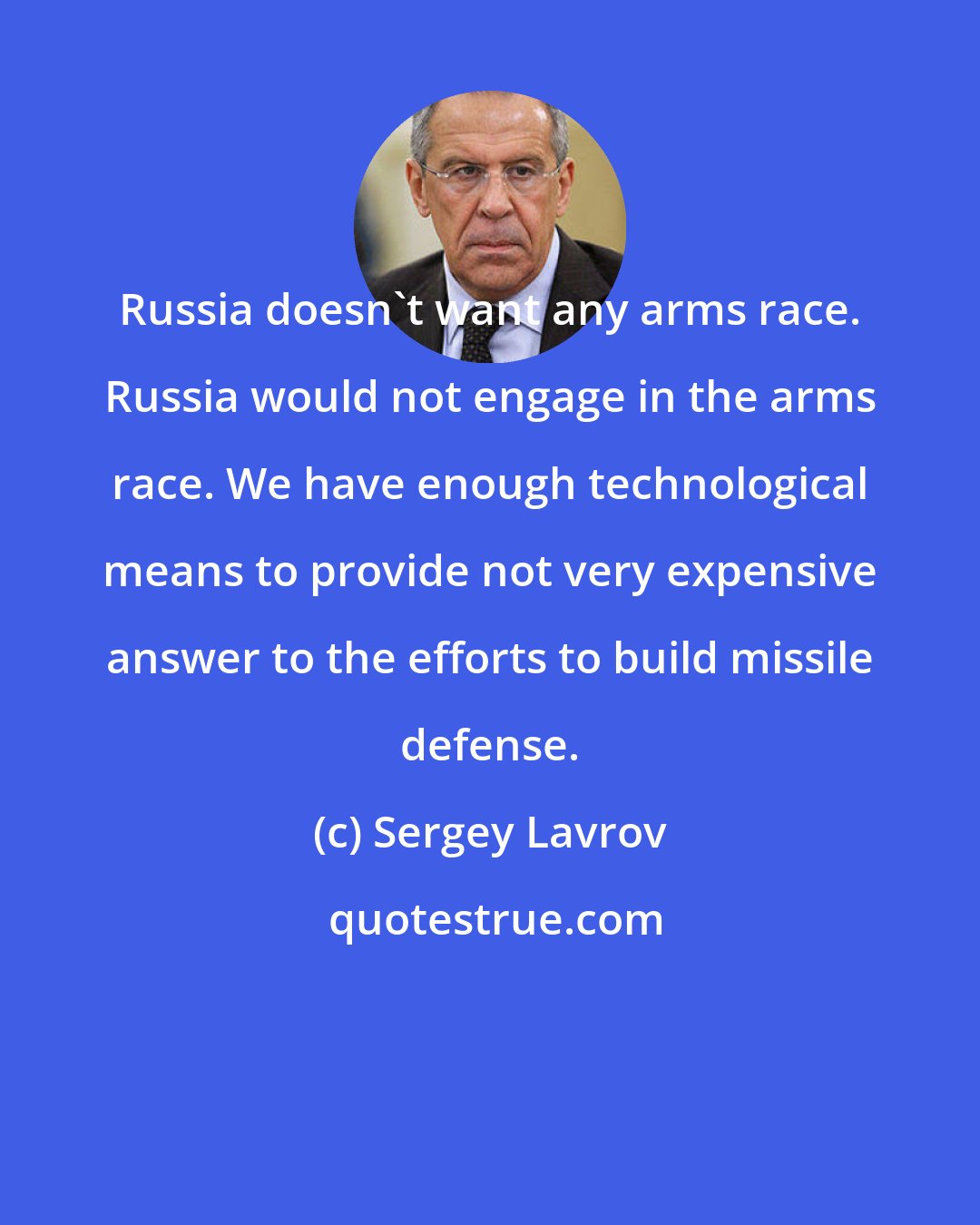 Sergey Lavrov: Russia doesn't want any arms race. Russia would not engage in the arms race. We have enough technological means to provide not very expensive answer to the efforts to build missile defense.