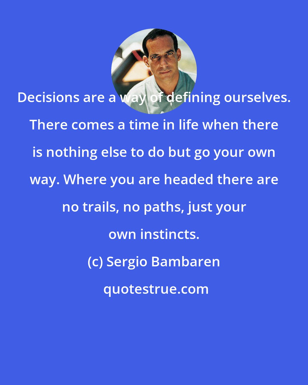 Sergio Bambaren: Decisions are a way of defining ourselves. There comes a time in life when there is nothing else to do but go your own way. Where you are headed there are no trails, no paths, just your own instincts.