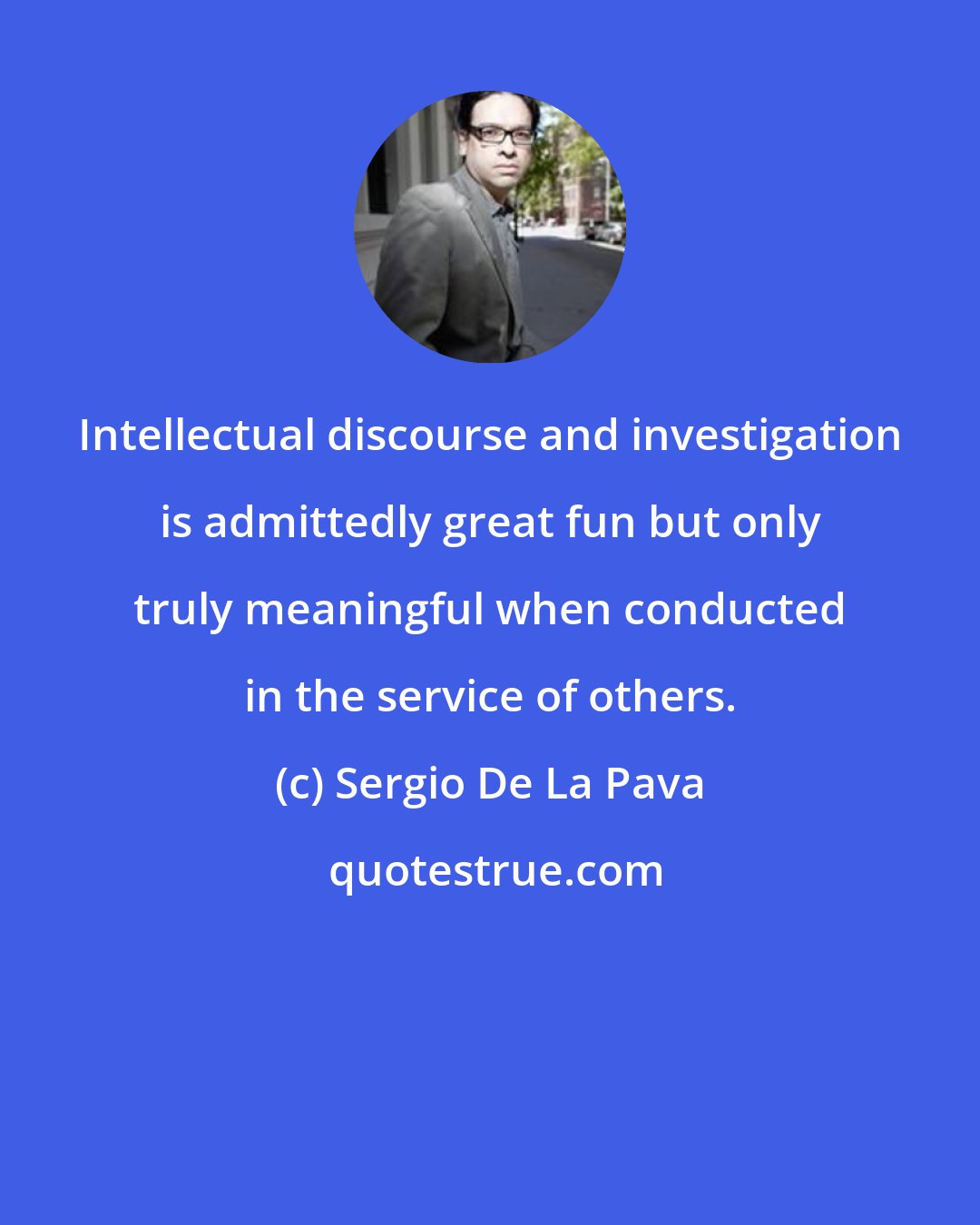 Sergio De La Pava: Intellectual discourse and investigation is admittedly great fun but only truly meaningful when conducted in the service of others.